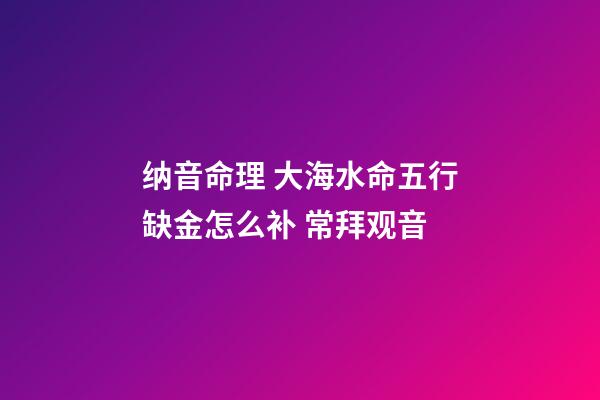 纳音命理 大海水命五行缺金怎么补 常拜观音